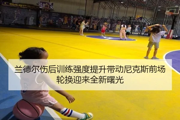 兰德尔伤后训练强度提升带动尼克斯前场轮换迎来全新曙光