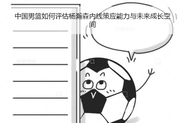 中国男篮如何评估杨瀚森内线策应能力与未来成长空间