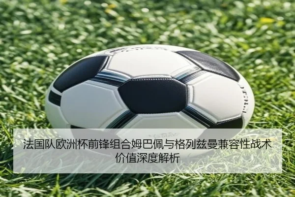 法国队欧洲杯前锋组合姆巴佩与格列兹曼兼容性战术价值深度解析